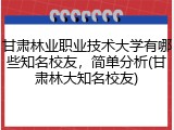 甘肃林业职业技术大学有哪些知名校友，简单分析(甘肃林大知名校友)