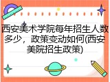 西安美术学院每年招生人数多少，政策变动如何(西安美院招生政策)