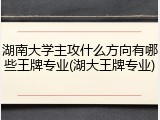 湖南大学主攻什么方向有哪些王牌专业(湖大王牌专业)