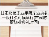 甘肃财贸职业学院毕业典礼一般什么时候举行(甘肃财贸毕业典礼时间)