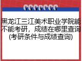 黑龙江三江美术职业学院能不能考研，成绩在哪里查询(考研条件与成绩查询)