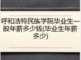 呼和浩特民族学院毕业生一般年薪多少钱(毕业生年薪多少)