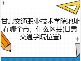 甘肃交通职业技术学院地址在哪个市，什么区县(甘肃交通学院位置)
