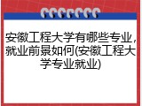 安徽工程大学有哪些专业，就业前景如何(安徽工程大学专业就业)