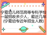 宁夏幼儿师范高等专科学校一届招收多少人，最近几年(宁夏幼专近年招生人数)