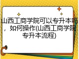 山西工商学院可以专升本吗，如何操作(山西工商学院专升本流程)