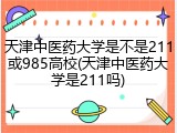天津中医药大学是不是211或985高校(天津中医药大学是211吗)