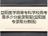 益阳医学高等专科学校高考需多少分能录取呢(益阳医专录取分数线)