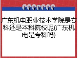 广东机电职业技术学院是专科还是本科院校呢(广东机电是专科吗)