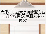 天津市职业大学有哪些专业，几个校区(天津职大专业校区)