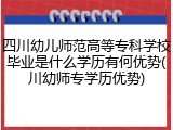 四川幼儿师范高等专科学校毕业是什么学历有何优势(川幼师专学历优势)
