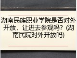湖南民族职业学院是否对外开放，让进去参观吗？(湖南民院对外开放吗)