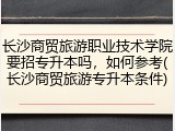 长沙商贸旅游职业技术学院要招专升本吗，如何参考(长沙商贸旅游专升本条件)