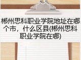 郴州思科职业学院地址在哪个市，什么区县(郴州思科职业学院在哪)