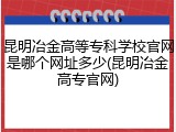 昆明冶金高等专科学校官网是哪个网址多少(昆明冶金高专官网)