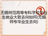 无锡师范高等专科学校毕业生就业大致去向如何(无锡师专毕业生去向)
