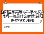 益阳医学高等专科学校报名时间一般是什么时候(益阳医专报名时间)