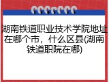 湖南铁道职业技术学院地址在哪个市，什么区县(湖南铁道职院在哪)