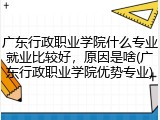 广东行政职业学院什么专业就业比较好，原因是啥(广东行政职业学院优势专业)