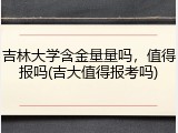 吉林大学含金量量吗，值得报吗(吉大值得报考吗)