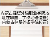 内蒙古经贸外语职业学院地址在哪里，学校地理位置(内蒙古经贸外语学院位置)