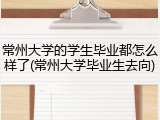 常州大学的学生毕业都怎么样了(常州大学毕业生去向)