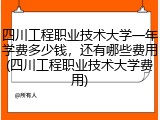 四川工程职业技术大学一年学费多少钱，还有哪些费用(四川工程职业技术大学费用)