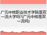 广元中核职业技术学院是双一流大学吗?(广元中核是双一流吗)