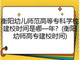 衡阳幼儿师范高等专科学校建校时间是哪一年？(衡阳幼师高专建校时间)