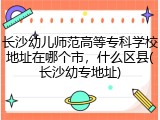 长沙幼儿师范高等专科学校地址在哪个市，什么区县(长沙幼专地址)