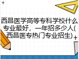 西昌医学高等专科学校什么专业最好，一年招多少人(西昌医专热门专业招生)