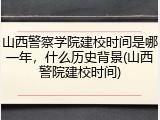 山西警察学院建校时间是哪一年，什么历史背景(山西警院建校时间)