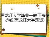 黑龙江大学毕业一般工资多少钱(黑龙江大学薪资)