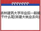 吉林建筑大学毕业后一般能干什么呢(吉建大就业去向)