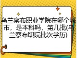 乌兰察布职业学院在哪个城市，是本科吗，第几批(乌兰察布职院批次学历)