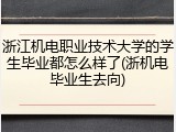 浙江机电职业技术大学的学生毕业都怎么样了(浙机电毕业生去向)
