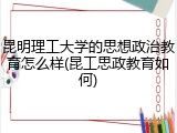 昆明理工大学的思想政治教育怎么样(昆工思政教育如何)