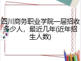四川商务职业学院一届招收多少人，最近几年(近年招生人数)