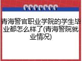 青海警官职业学院的学生毕业都怎么样了(青海警院就业情况)