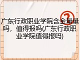 广东行政职业学院含金量量吗，值得报吗(广东行政职业学院值得报吗)