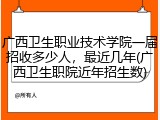 广西卫生职业技术学院一届招收多少人，最近几年(广西卫生职院近年招生数)