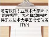 湖南软件职业技术大学图书馆在哪里，怎么样(湖南软件职业技术大学图书馆位置评价)