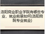洛阳商业职业学院有哪些专业，就业前景如何(洛阳商院专业就业)