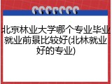 北京林业大学哪个专业毕业就业前景比较好(北林就业好的专业)