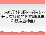 北京电子科技职业学院专业开设有哪些,特色在哪(北电科院专业特色)