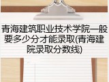 青海建筑职业技术学院一般要多少分才能录取(青海建院录取分数线)