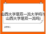 山西大学是双一流大学吗?(山西大学是双一流吗)
