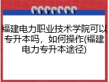 福建电力职业技术学院可以专升本吗，如何操作(福建电力专升本途径)