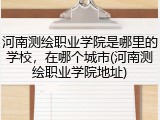 河南测绘职业学院是哪里的学校，在哪个城市(河南测绘职业学院地址)