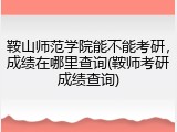 鞍山师范学院能不能考研，成绩在哪里查询(鞍师考研成绩查询)